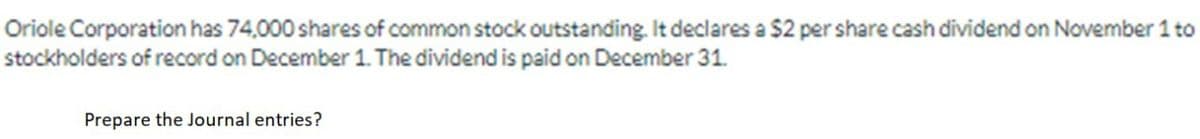 Oriole Corporation has 74,000 shares of common stock outstanding. It declares a $2 per share cash dividend on November 1 to
stockholders of record on December 1. The dividend is paid on December 31.
Prepare the Journal entries?