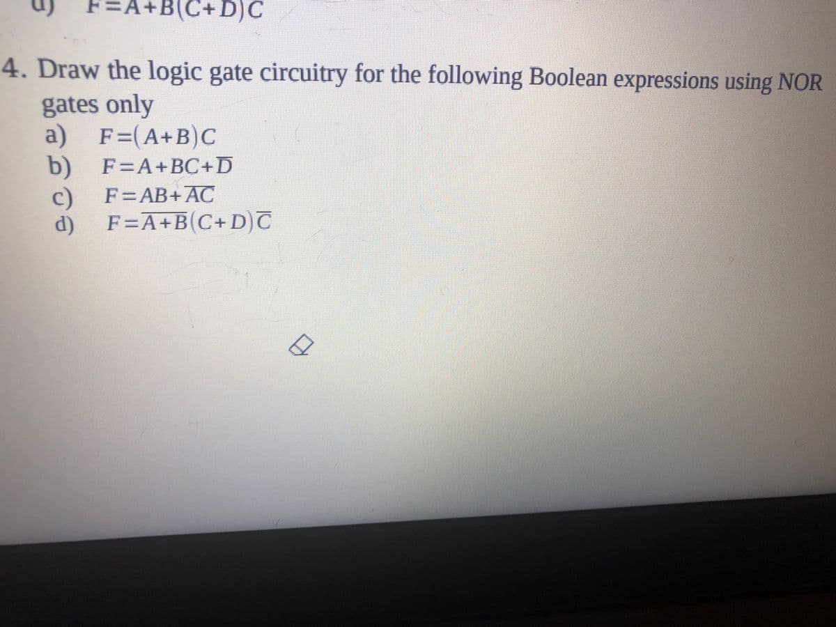 F=
:A+B
+B(C+D)C
4. Draw the logic gate circuitry for the following Boolean expressions using NOR
gates only
a) F=(A+B)c
b)
F=A+BC+D
c)
F=A+B(C+D)
F=AB+AC
d)
