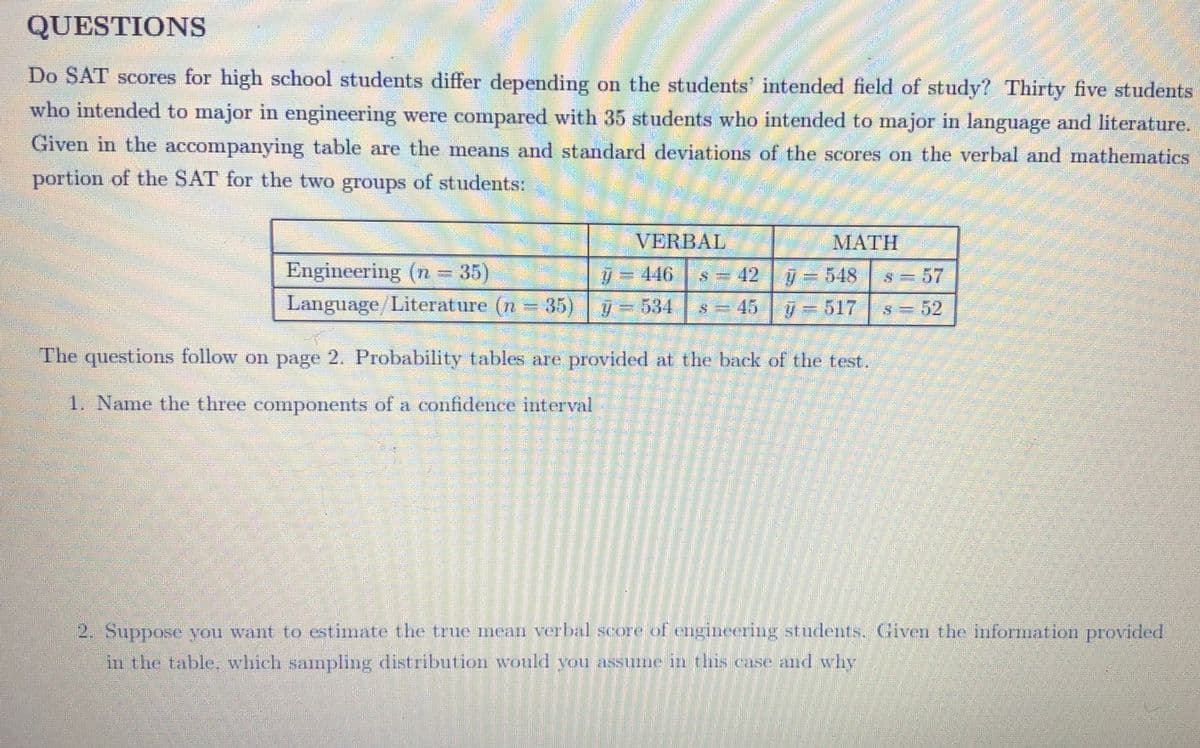 QUESTIONS
Do SAT scores for high school students differ depending on the students' intended field of study? Thirty five students
who intended to major in engineering were compared with 35 students who intended to major in language and literature.
Given in the accompanying table are the means and standard deviations of the scores on the verbal and mathematics
portion of the SAT for the two groups of students:
VERBAL
MATH
Engineering (n = 35)
Language/Literature (n 35) 534
y = 446
s = 42 =548
s= 57
s = 45 7= 517 s = 52
The questioms follow on page 2. Probability tables are provided at the back of the test.
1. Name the three compoents of a confidence interval
2. Suppose you want to estimate the true mean verbal score of engineering students. Given the information provided
in the table, which sampling distribution would you assume in this case and why
