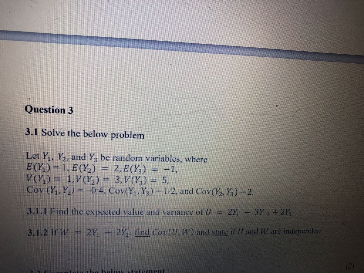 Question 3
3.1 Solve the below problem
Let Y,, Y,, and Y, be random variables, where
E (Y,) – 1, E (Y,)
V(Y,) = 1,V(Y,) = 3,V(Y,) = 5,
Cov (Y,, Y,) --0.4, Cov(Y,,Y, ) - 1/2, and Cov(Y,, Y,) 2.
2, E (Y,)
= -1,
3.1.1Find the expected value and variance of U= 2Y
3Y,+2Y,
3.1.2IfW.= 2Y, + 2Y,. find Cov(U, W) and state if U and W are independen
(2)
