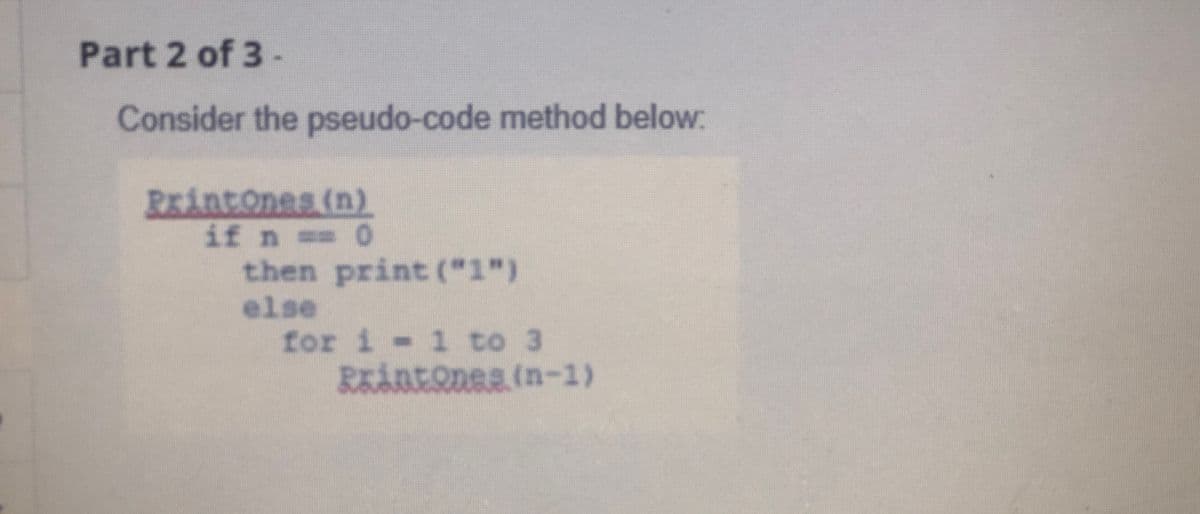 Part 2 of 3-
Consider the pseudo-code method below:
Printones (n)
if n == 0
then print ("1")
else
for i - 1 to 3
RKÅREQDEE (n-1)
