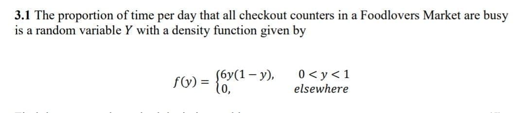 3.1 The proportion of time per day that all checkout counters in a Foodlovers Market are busy
is a random variable Y with a density function given by
fG) = {6y(1 – y),
10,
0 < y<1
elsewhere

