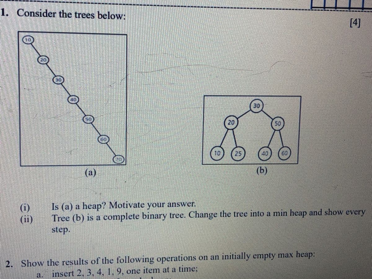 1. Consider the trees below:
[4]
50
10
25
(a)
(b)
(i)
(ii)
Is (a) a heap? Motivate your answer.
Tree (b) is a complete binary tree. Change the tree into a min heap and show every
step.
2. Show the results of the following operations on an initially empty max heap:
a. insert 2, 3. 4, 1, 9, one item at a time:
20

