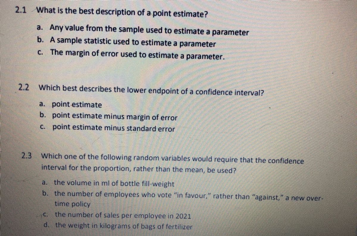 2.1 What is the best description of a point estimate?
a. Any value from the sample used to estimate a parameter
b. A sample statistic used to estimate a parameter
C.
c. The margin of error used to estimate a parameter.
2.2 Which best describes the lower endpoint of a confidence interval?
a. point estimate
b. point estimate minus margin of error
c. point estimate minus standard error
2.3
Which one of the following random variables would require that the confidence
Interval for the proportion, rather than the mean, be used?
a. the volume in ml of bottle fill-weight
b. the number of employees who vote "in favour, rather than "against," a new over-
time policy
C.
the number of sales per enmployce in 2021
d. the weight in kilograms of bags of fertilizer
