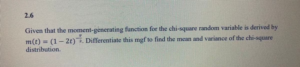 2.6
Given that the moment-generating function for the chi-square random variable is derived by
m(t) = (1 – 2t) 2. Differentiate this mgf to find the mean and variance of the chi-square
distribution.
