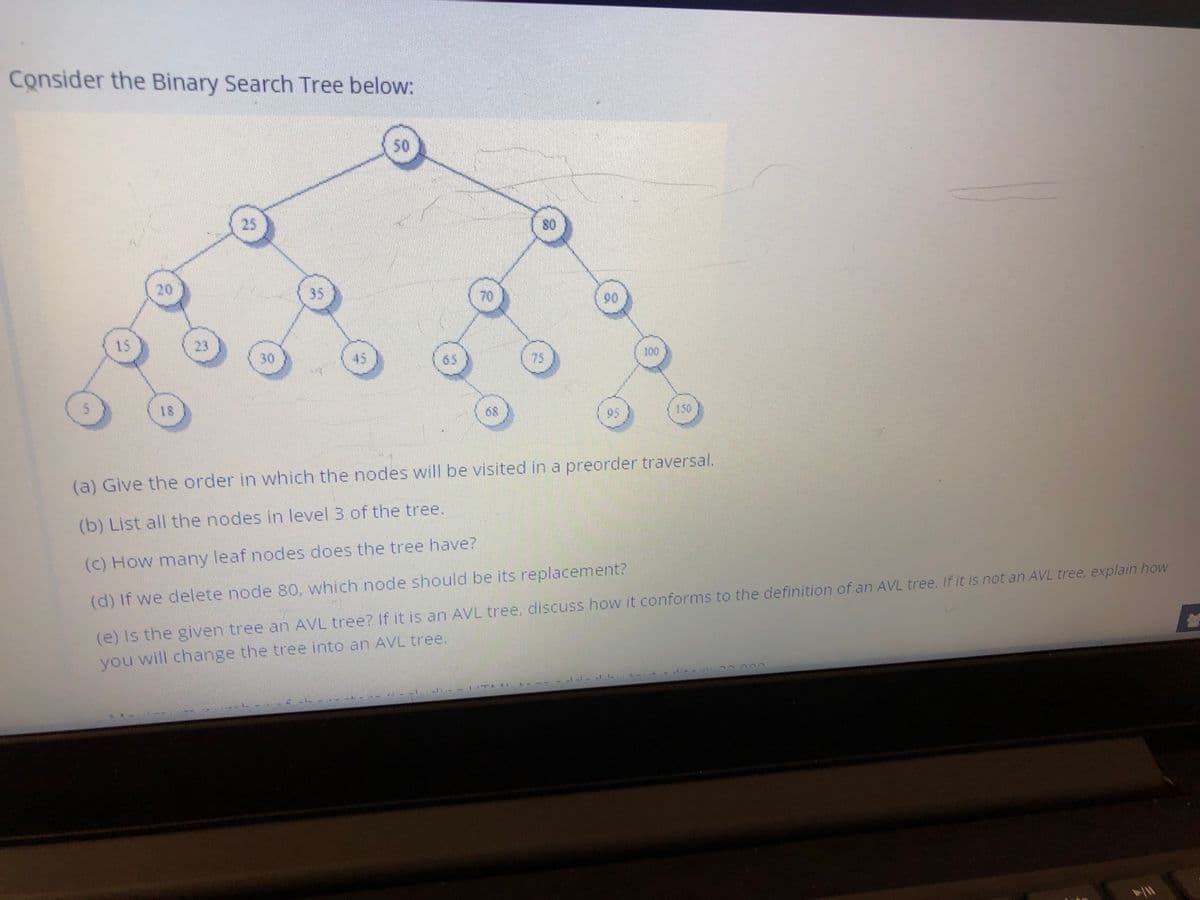 Consider the Binary Search Tree below:
50
25
20
35
70
90
15
23
100
30
45
65
75
05
150
(a) Give the order in which the nodes will be visited in a preorder traversal.
(b) List all the nodes in level 3 of the tree.
(c) How many leaf nodes does the tree have?
(e) Is the given tree an AVL tree? If it is an AVL tree, discuss how it conforms to the definition of an AVL tree. If it is not an AVL tree, explain how
u will change the tree into an AVL tree.
(d) If we delete node 80, which node should be its replacement?
you
