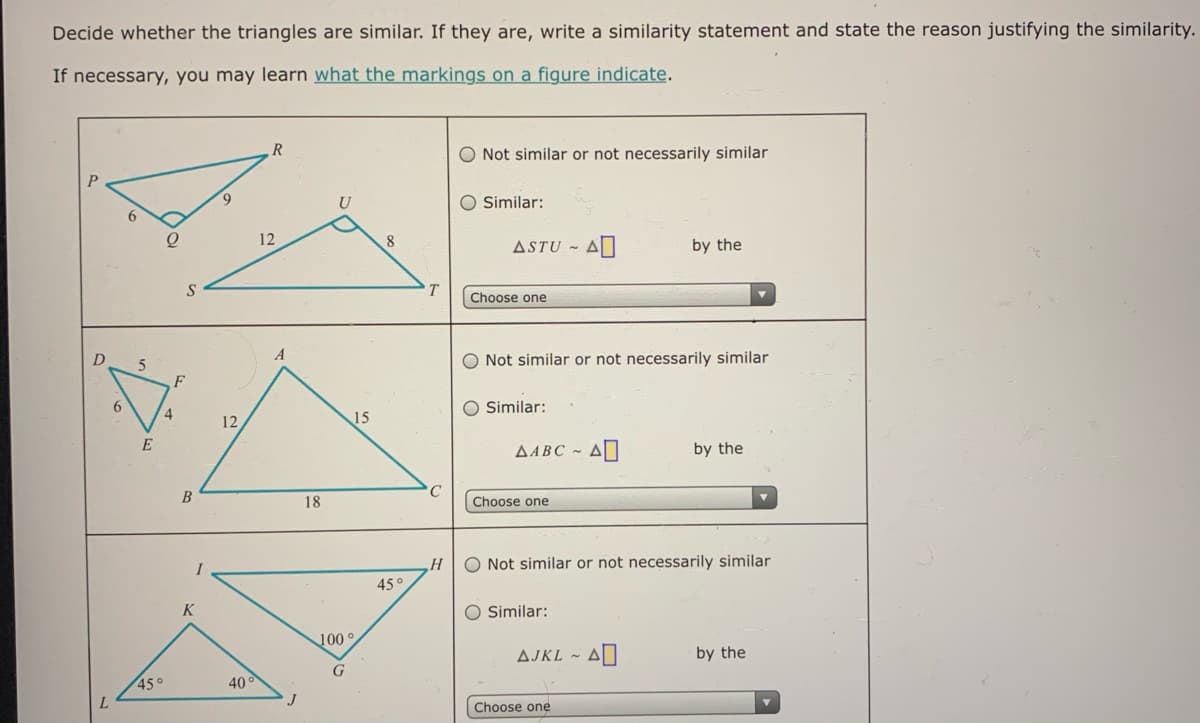Decide whether the triangles are similar. If they are, write a similarity statement and state the reason justifying the similarity.
If necessary, you may learn what the markings on a figure indicate.
R
O Not similar or not necessarily similar
9.
U
O Similar:
12
8
ASTU -
by the
Choose one
5.
O Not similar or not necessarily similar
F
6.
O Similar:
4
12
15
E
AABC ~ A
by the
18
Choose one
O Not similar or not necessarily similar
H
45°
K
O Similar:
100g
AJKL ~ AD
by the
G
45°
40°
Choose one
