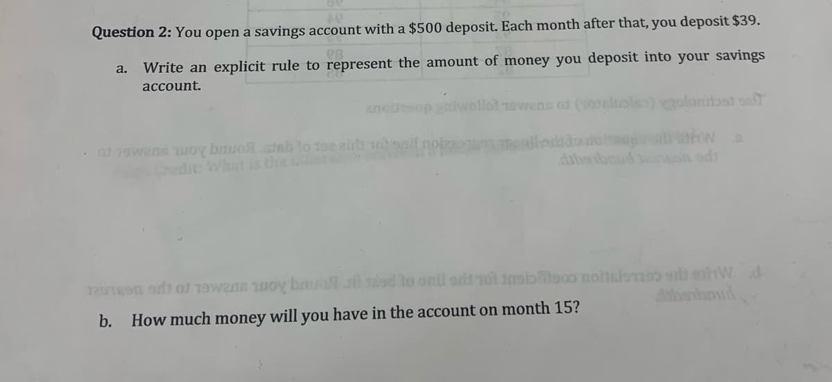 Question 2: You open a savings account with a $500 deposit. Each month after that, you deposit $39.
a.
Write an explicit rule to represent the amount of money you deposit into your savings
account.
anollesup gaiw
lol rewans of (03slupls) olondbsi oe
. od 1awans woy bmuo.stab lo 192 airl 1ooail
Crudit: Whatt is the
hendiedtdoua
dabaibud eon ad
dabehnd.
b.
How much money will you have in the account on month 15?
