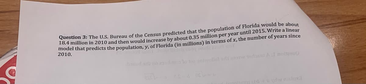Toesdon 3: The U.S. Bureau of the Census predicted that the population of Florida would be about
16.4 million in 2010 and then would increase by about 0.35 million per year until 2015. Write a linear
201er that predicts the population, y, of Florida (in millions) in terms of x, the number of years since
2010.
wurla Jaum uoY
sod o no 2odunlo eniwollot orli storw Tedos A:l noltesuD
vdw nisloxa
