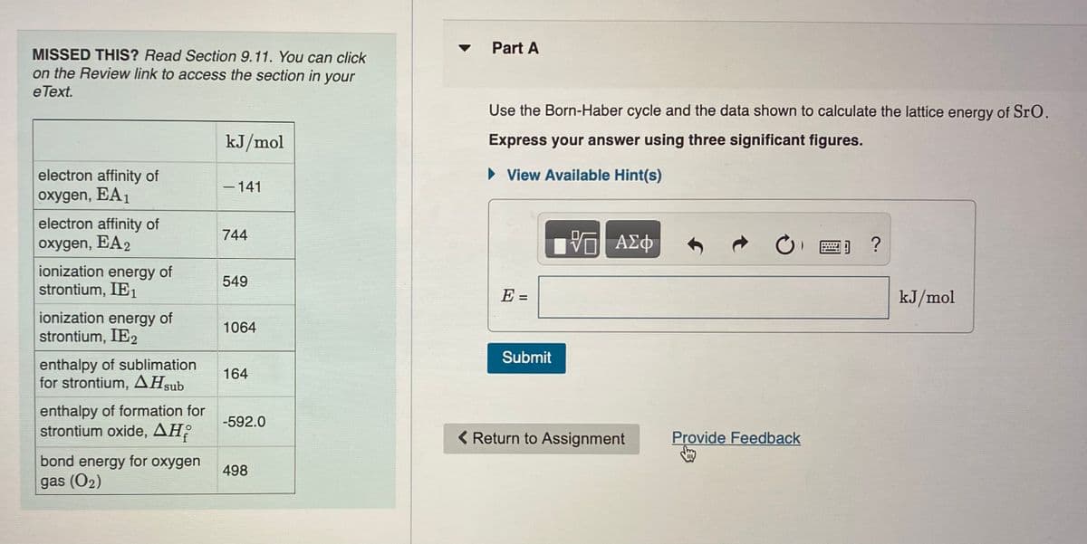 Part A
MISSED THIS? Read Section 9.11. You can click
on the Review link to access the section in your
e Text.
Use the Born-Haber cycle and the data shown to calculate the lattice energy of SrO.
kJ/mol
Express your answer using three significant figures.
» View Available Hint(s)
electron affinity of
oxygen, EA1
-141
electron affinity of
744
oxygen, EA2
ΑΣΦ
圈] ?
ionization energy of
strontium, IE1
549
E =
kJ/mol
ionization energy of
strontium, IE2
1064
Submit
enthalpy of sublimation
for strontium, AHsub
164
enthalpy of formation for
strontium oxide, AH?
-592.0
( Return to Assignment
Provide Feedback
bond energy for oxygen
498
gas (O2)
