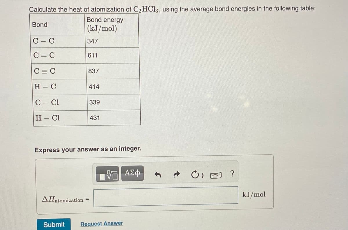 Calculate the heat of atomization of C2 HC13, using the average bond energies in the following table:
Bond energy
Bond
(kJ/mol)
C - C
347
C = C
611
C = C
837
Н - С
414
C – Cl
339
H - Cl
431
Express your answer as an integer.
kJ/mol
AHatomization =
%3D
Submit
Request Answer
