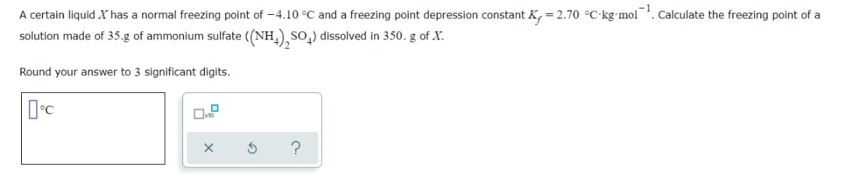 A certain liquid X has a normal freezing point of -4.10 °C and a freezing point depression constant K, = 2.70 °C·kg-mol
Calculate the freezing point of a
solution made of 35.g of ammonium sulfate ((NH) SO,) dissolved in 350. g of X.
Round your answer to 3 significant digits.
?
