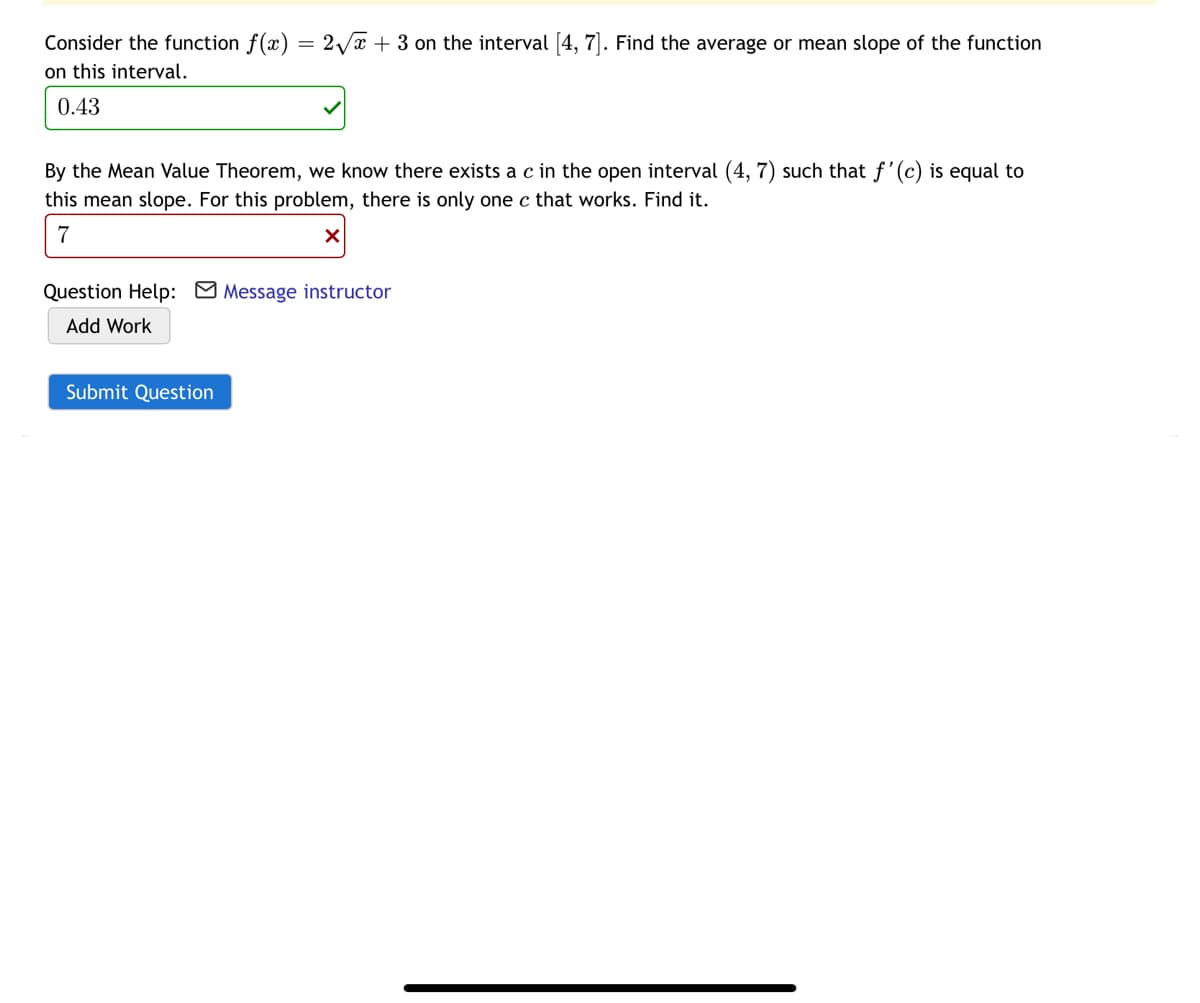 Consider the function f(x) = 2 /x + 3 on the interval [4, 7]. Find the average or mean slope of the function
on this interval.
0.43
By the Mean Value Theorem, we know there exists a c in the open interval (4, 7) such that f'(c) is equal to
this mean slope. For this problem, there is only one c that works. Find it.
7
Question Help: Message instructor
Add Work
Submit Question
