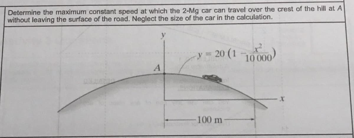 Determine the maximum constant speed at which the 2-Mg car can travel over the crest of the hill at A
without leaving the surface of the road. Neglect the size of the car in the calculation.
y = 20 (1 10000
100 m
