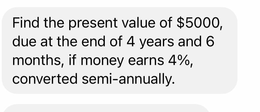 Find the present value of $5000,
due at the end of 4 years and 6
months, if money earns 4%,
converted semi-annually.
