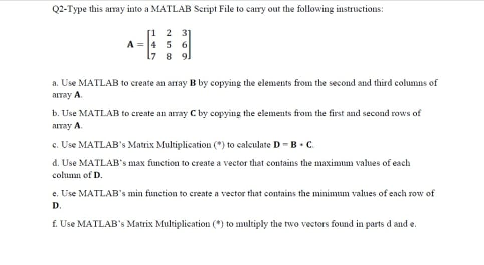 Q2-Type this array into a MATLAB Script File to carry out the following instructions:
2 31
[1
A = 4
L7
6
8
91
a. Use MATLAB to create an array B by copying the elements from the second and third columns of
агay A.
b. Use MATLAB to create an array C by copying the elements from the first and second rows of
аггаy А.
c. Use MATLAB's Matrix Multiplication (*) to calculate D = B C.
d. Use MATLAB's max function to create a vector that contains the maximum values of each
column of D.
e. Use MATLAB's min function to create a vector that contains the minimum values of each row of
D.
f. Use MATLAB's Matrix Multiplication (*) to multiply the two vectors found in parts d and e.
