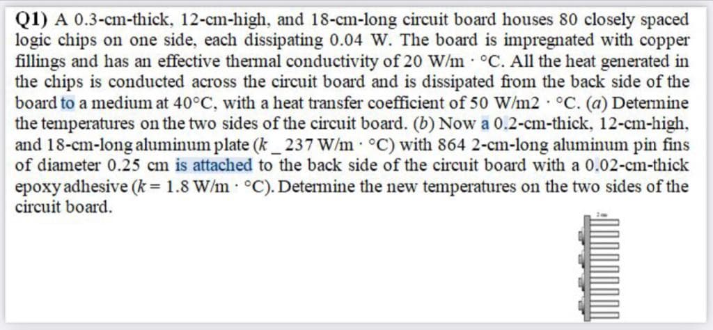 Q1) A 0.3-cm-thick, 12-cm-high, and 18-cm-long circuit board houses 80 closely spaced
logic chips on one side, each dissipating 0.04 W. The board is impregnated with copper
fillings and has an effective thermal conductivity of 20 W/m °C. All the heat generated in
the chips is conducted across the circuit board and is dissipated from the back side of the
board to a medium at 40°C, with a heat transfer coefficient of 50 W/m2 °C. (a) Detemine
the temperatures on the two sides of the circuit board. (b) Now a 0.2-cm-thick, 12-cm-high,
and 18-cm-long aluminum plate (k_ 237 W/m °C) with 864 2-cm-long aluminum pin fins
of diameter 0.25 cm is attached to the back side of the circuit board with a 0.02-cm-thick
epoxy adhesive (k = 1.8 W/m °C). Determine the new temperatures on the two sides of the
circuit board.
