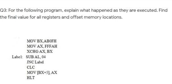 Q3: For the following program, explain what happened as they are executed. Find
the final value for all registers and offset memory locations.
MOV BX,ABOFH
MOV AX, FFFAH
XCHG AX, BX
Label: SUB AL, 04
JNC Label
CLC
MOV (BX+5], AX
HLT

