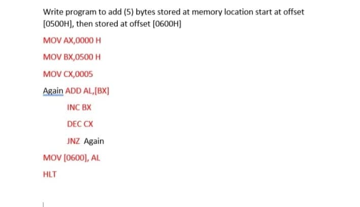 Write program to add (5) bytes stored at memory location start at offset
[0500H), then stored at offset (0600H]
MOV AX,0000 H
MOV BX,0500 H
MOV CX,0005
Again ADD AL,[BX]
INC BX
DEC CX
JNZ Again
MOV (0600], AL
HLT
