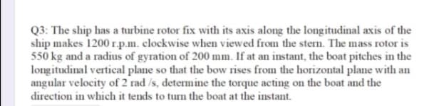 Q3: The ship has a turbine rotor fix with its axis along the longitudinal axis of the
ship makes 1200 r.p.m. clockwise when viewed from the stern. The mass rotor is
550 kg and a radius of gyration of 200 mm. If at an instant, the boat pitches in the
longitudinal vertical plane so that the bow rises from the horizontal plane with an
angular velocity of 2 rad /s, determine the torque acting on the boat and the
direction in which it tends to turn the boat at the instant.
