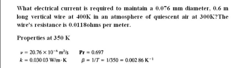 What electrical current is required to maintain a 0.076 mm diameter, 0.6 m
long vertical wire at 400K in an atmosphere of quiescent air at 300K?The
wire's resistance is 0.0118ohms per meter.
Properties at 350 K
v = 20.76 x 10-* m²/s
k = 0.030 03 W/m-K
Pr = 0.697
B = 1/T = 1/350 = 0.002 86 K -'
%3D
%3D
