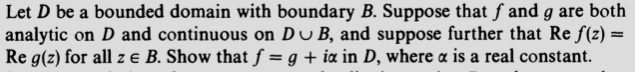 Let D be a bounded domain with boundary B. Suppose that f and g are both
analytic on D and continuous on Du B, and suppose further that Re f(z) =
Re g(z) for all z e B. Show that f = g + ia in D, where a is a real constant.
%3D
