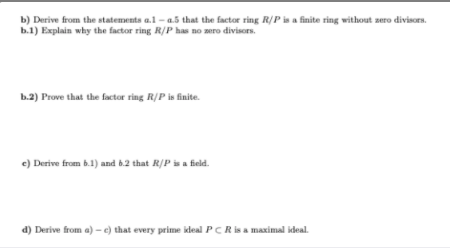b) Derive from the statements a.1 - a.5 that the factor ring R/P is a finite ring without zero divisors.
b.1) Explain why the factor ring R/P has no zero divisors.
b.2) Prove that the factor ring R/P is finite.
e) Derive from b.1) and 6.2 that R/P is a field.
d) Derive from a) - e) that every prime ideal PCR is a maximal ideal.
