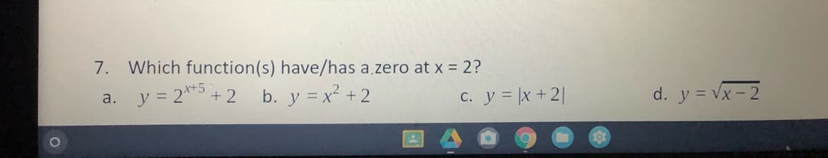 7.
Which function(s) have/has a zero at x = 2?
y = 2**5 +2
b. y = x² +2
с. у %3Dx +21
d. y = Vx - 2
a.
