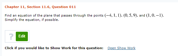 Chapter 11, Section 11.6, Question 011
Find an equation of the plane that passes through the points (-4, 1, 1), (0, 5,9), and (1,0, –1).
Simplify the equation, if possible.
? Edit
Click if you would like to Show Work for this question: Open Show Work
