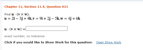Chapter 11, Section 11.4, Question 021
Find u · (v x w).
u = 2i – 3j + 4k,v = 9i + 2j – 5k,w = 4j + 6k
u· (v x w) =
exact number, no tolerance
Click if you would like to Show Work for this question:
Open Show Work

