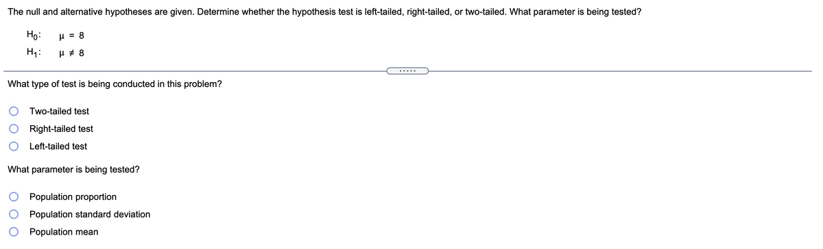 The null and alternative hypotheses are given. Determine whether the hypothesis test is left-tailed, right-tailed, or two-tailed. What parameter is being tested?
Họ:
H = 8
H1:
.....
What type of test is being conducted in this problem?
O Two-tailed test
Right-tailed test
Left-tailed test
What parameter is being tested?
Population proportion
Population standard deviation
Population mean
