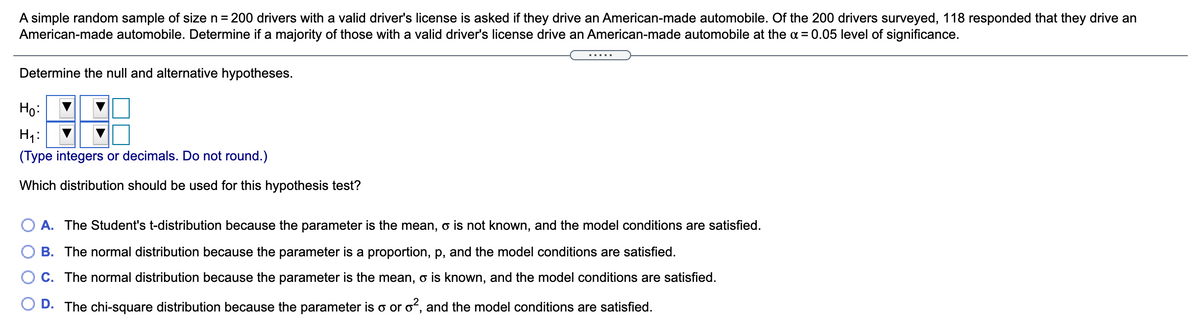 A simple random sample of size n = 200 drivers with a valid driver's license is asked if they drive an American-made automobile. Of the 200 drivers surveyed, 118 responded that they drive an
American-made automobile. Determine if a majority of those with a valid driver's license drive an American-made automobile at the a = 0.05 level of significance.
.....
Determine the null and alternative hypotheses.
Ho:
H1:
(Type integers or decimals. Do not round.)
Which distribution should be used for this hypothesis test?
A. The Student's t-distribution because the parameter is the mean,
is not known, and the model conditions are satisfied.
B. The normal distribution because the parameter is a proportion, p, and the model conditions are satisfied.
C. The normal distribution because the parameter is the mean, o is known, and the model conditions are satisfied.
D. The chi-square distribution because the parameter is o or o, and the model conditions are satisfied.
