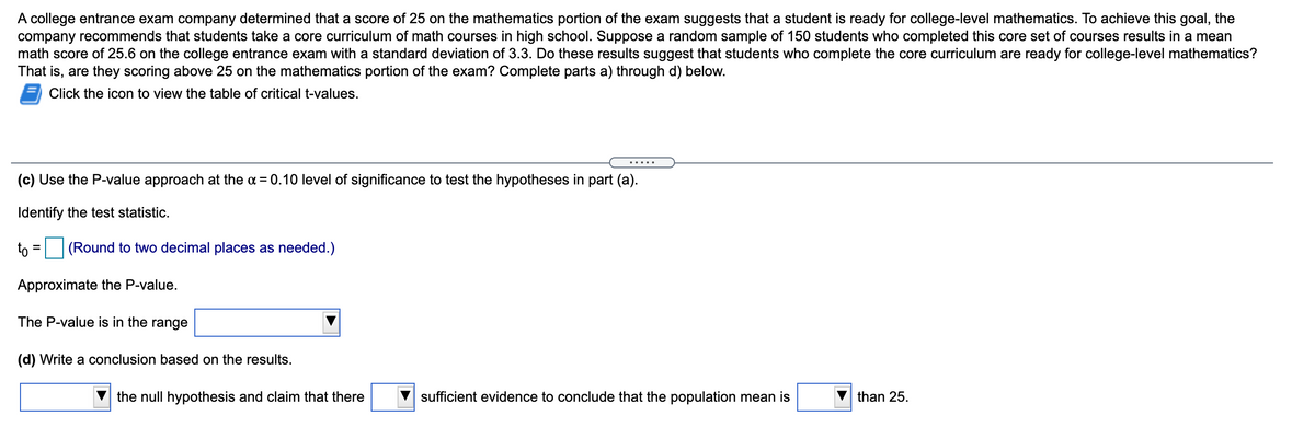 A college entrance exam company determined that a score of 25 on the mathematics portion of the exam suggests that a student is ready for college-level mathematics. To achieve this goal, the
company recommends that students take a core curriculum of math courses in high school. Suppose a random sample of 150 students who completed this core set of courses results in a mean
math score of 25.6 on the college entrance exam with a standard deviation of 3.3. Do these results suggest that students who complete the core curriculum are ready for college-level mathematics?
That is, are they scoring above 25 on the mathematics portion of the exam? Complete parts a) through d) below.
Click the icon to view the table of critical t-values.
.... .
(c) Use the P-value approach at the a = 0.10 level of significance to test the hypotheses in part (a).
Identify the test statistic.
to =
(Round to two decimal places as needed.)
Approximate the P-value.
The P-value is in the range
(d) Write a conclusion based on the results.
the null hypothesis and claim that there
sufficient evidence to conclude that the population mean is
than 25.

