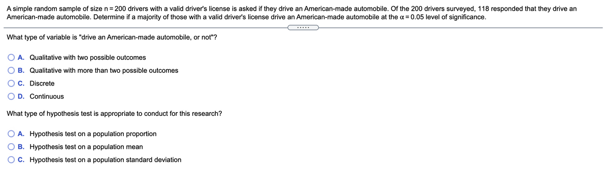 A simple random sample of size n = 200 drivers with a valid driver's license is asked if they drive an American-made automobile. Of the 200 drivers surveyed, 118 responded that they drive an
American-made automobile. Determine if a majority of those with a valid driver's license drive an American-made automobile at the a = 0.05 level of significance.
.....
What type of variable is "drive an American-made automobile, or not"?
O A. Qualitative with two possible outcomes
B. Qualitative with more than two possible outcomes
C. Discrete
D. Continuous
What type of hypothesis test is appropriate to conduct for this research?
A. Hypothesis test on a population proportion
B. Hypothesis test on a population mean
O C. Hypothesis test on a population standard deviation
