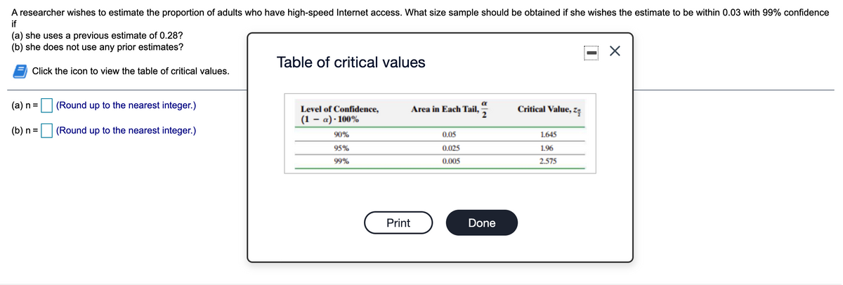 A researcher wishes to estimate the proportion of adults who have high-speed Internet access. What size sample should be obtained if she wishes the estimate to be within 0.03 with 99% confidence
if
(a) she uses a previous estimate of 0.28?
(b) she does not use any prior estimates?
Table of critical values
Click the icon to view the table of critical values.
(a) n =
(Round up to the nearest integer.)
Critical Value, zę
Level of Confidence,
Area in Each Tail,
(1 – a) · 100%
(b) n = (Round up to the nearest integer.)
90%
0.05
1.645
95%
0.025
1.96
99%
0.005
2.575
Print
Done
