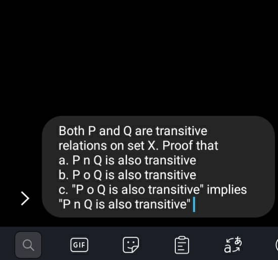 Both P and Q are transitive
relations on set X. Proof that
a. Pn Q is also transitive
b. Po Q is also transitive
c. "P o Q is also transitive" implies
"Pn Q is also transitive"|
てあ
GIF
