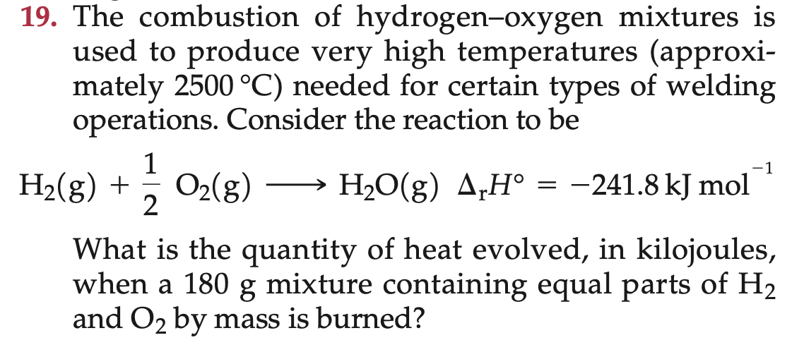 19. The combustion of hydrogen-oxygen mixtures is
used to produce very high temperatures (approxi-
mately 2500 °C) needed for certain types of welding
operations. Consider the reaction to be
1
-1
H2(g) +
O2(g)
H2O(g) A‚H° = -241.8 kJ mol
||
|
2
What is the quantity of heat evolved, in kilojoules,
when a 180 g mixture containing equal parts of H2
and O2 by mass is burned?
