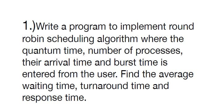 1.)Write a program to implement round
robin scheduling algorithm where the
quantum time, number of processes,
their arrival time and burst time is
entered from the user. Find the average
waiting time, turnaround time and
response time.
