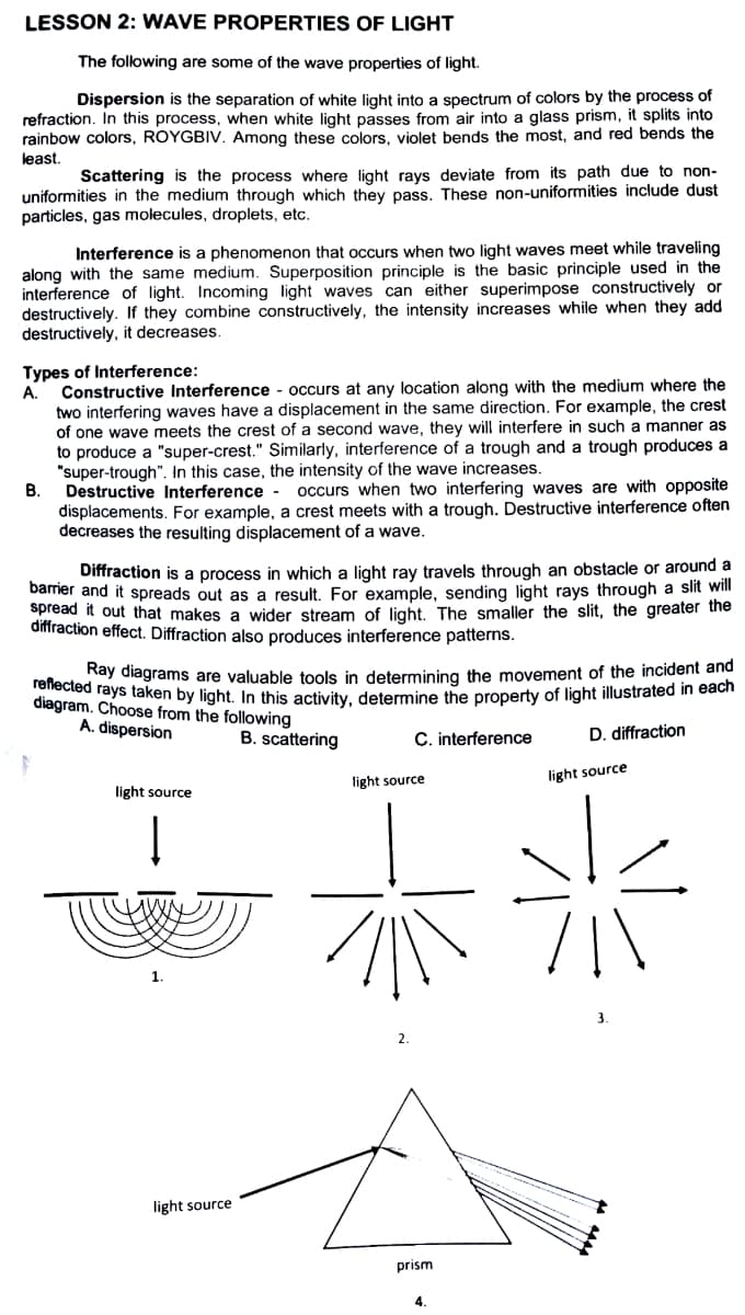 LESSON 2: WAVE PROPERTIES OF LIGHT
The following are some of the wave properties of light.
Dispersion is the separation of white light into a spectrum of colors by the process of
refraction. In this process, when white light passes from air into a glass prism, it splits into
rainbow colors, ROYGBIV. Among these colors, violet bends the most, and red bends the
least.
Scattering is the process where light rays deviate from its path due to non-
uniformities in the medium through which they pass. These non-uniformities include dust
particles, gas molecules, droplets, etc.
Interference is a phenomenon that occurs when two light waves meet while traveling
along with the same medium. Superposition principle is the basic principle used in the
interference of light. Incoming light waves can either superimpose constructively or
destructively. If they combine constructively, the intensity increases while when they add
destructively, it decreases.
Types of Interference:
A.
Constructive Interference - occurs at any location along with the medium where the
two interfering waves have a displacement in the same direction. For example, the crest
of one wave meets the crest of a second wave, they will interfere in such a manner as
to produce a "super-crest." Similarly, interference of a trough and a trough produces a
"super-trough". In this case, the intensity of the wave increases.
В.
Destructive Interference -
occurs when two interfering waves are with opposite
displacements. For example, a crest meets with a trough. Destructive interference often
decreases the resulting displacement of a wave.
Diffraction is a process in which a light ray travels through an obstacle or around a
barnier and it spreads out as a result. For example, sending light rays through a slit will
spread it out that makes a wider stream of light. The smaller the slit, the greater the
diffraction effect. Diffraction also produces interference patterns.
Kay điagrams are valuable tools in determining the movement of the incident and
diaoram ays taken by light. In this activity, determine the property of light illustrated in each
Choose from the following
A. dispersion
B. scattering
C. interference
D. diffraction
light source
light source
light source
1.
light source
prism
4.
