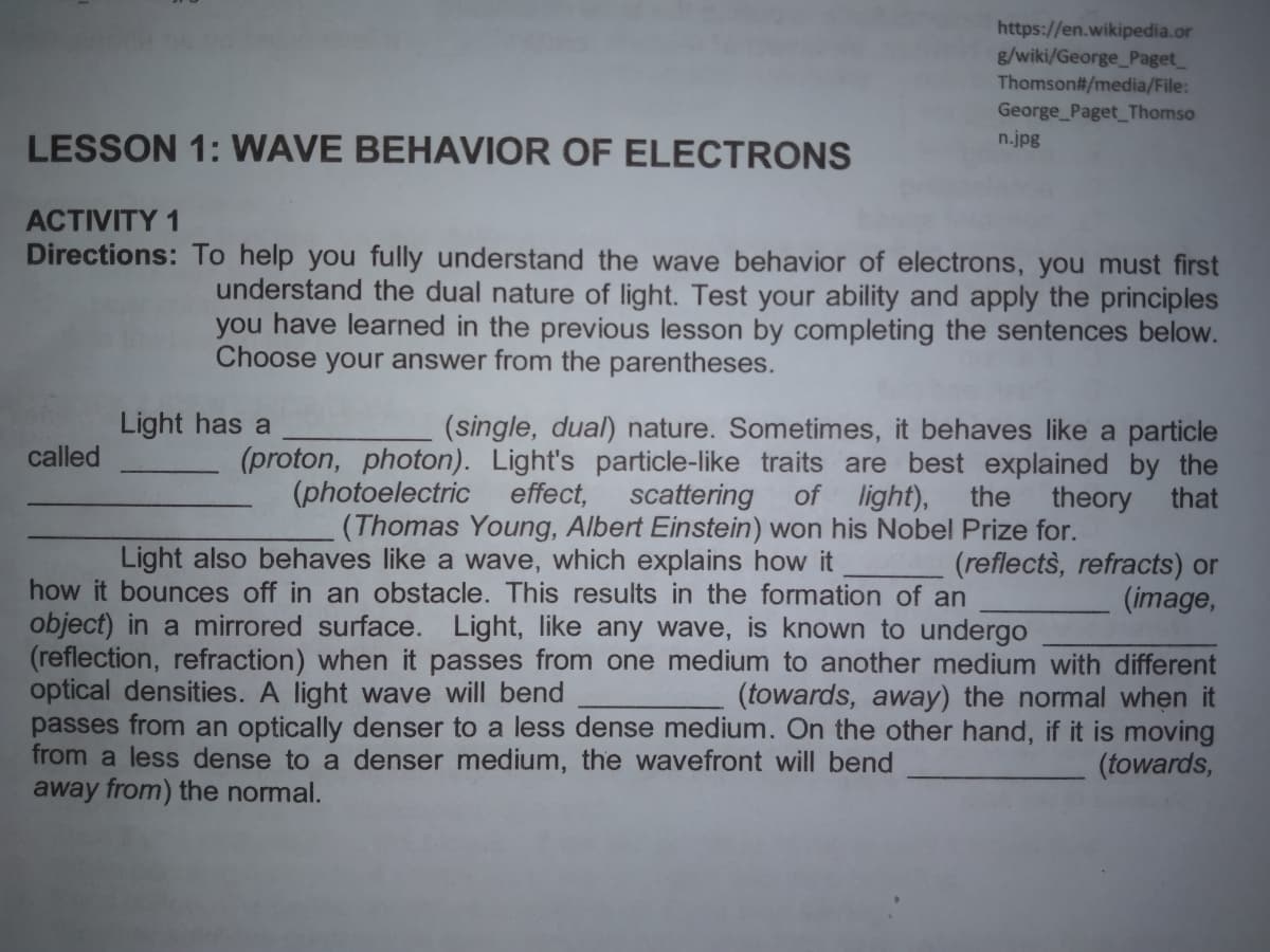 https://en.wikipedia.or
g/wiki/George_Paget
Thomson#/media/File:
George Paget_Thomso
n.jpg
LESSON 1: WAVE BEHAVIOR OF ELECTRONS
ACTIVITY 1
Directions: To help you fully understand the wave behavior of electrons, you must first
understand the dual nature of light. Test your ability and apply the principles
you have learned in the previous lesson by completing the sentences below.
Choose your answer from the parentheses.
Light has a
(single, dual) nature. Sometimes, it behaves like a particle
(proton, photon). Light's particle-like traits are best explained by the
theory
(Thomas Young, Albert Einstein) won his Nobel Prize for.
called
(photoelectric effect, scattering
of light),
the
that
Light also behaves like a wave, which explains how it
(reflects, refracts) or
(image,
how it bounces off in an obstacle. This results in the formation of an
object) in a mirrored surface. Light, like any wave, is known to undergo
(reflection, refraction) when it passes from one medium to another medium with different
optical densities. A light wave will bend
passes from an optically denser to a less dense medium. On the other hand, if it is moving
from a less dense to a denser medium, the wavefront will bend
away from) the normal.
(towards, away) the normal when it
(towards,
