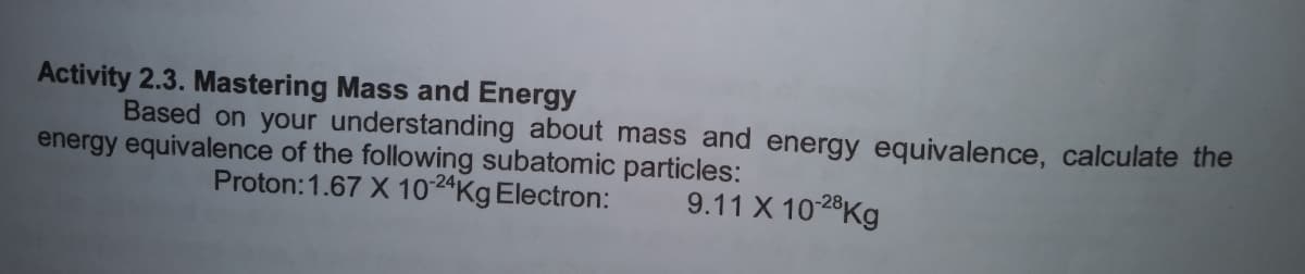 Activity 2.3. Mastering Mass and Energy
Based on your understanding about mass and energy equivalence, calculate the
energy equivalence of the following subatomic particles:
Proton:1.67 X 1024Kg Electron:
9.11 X 1028Kg
