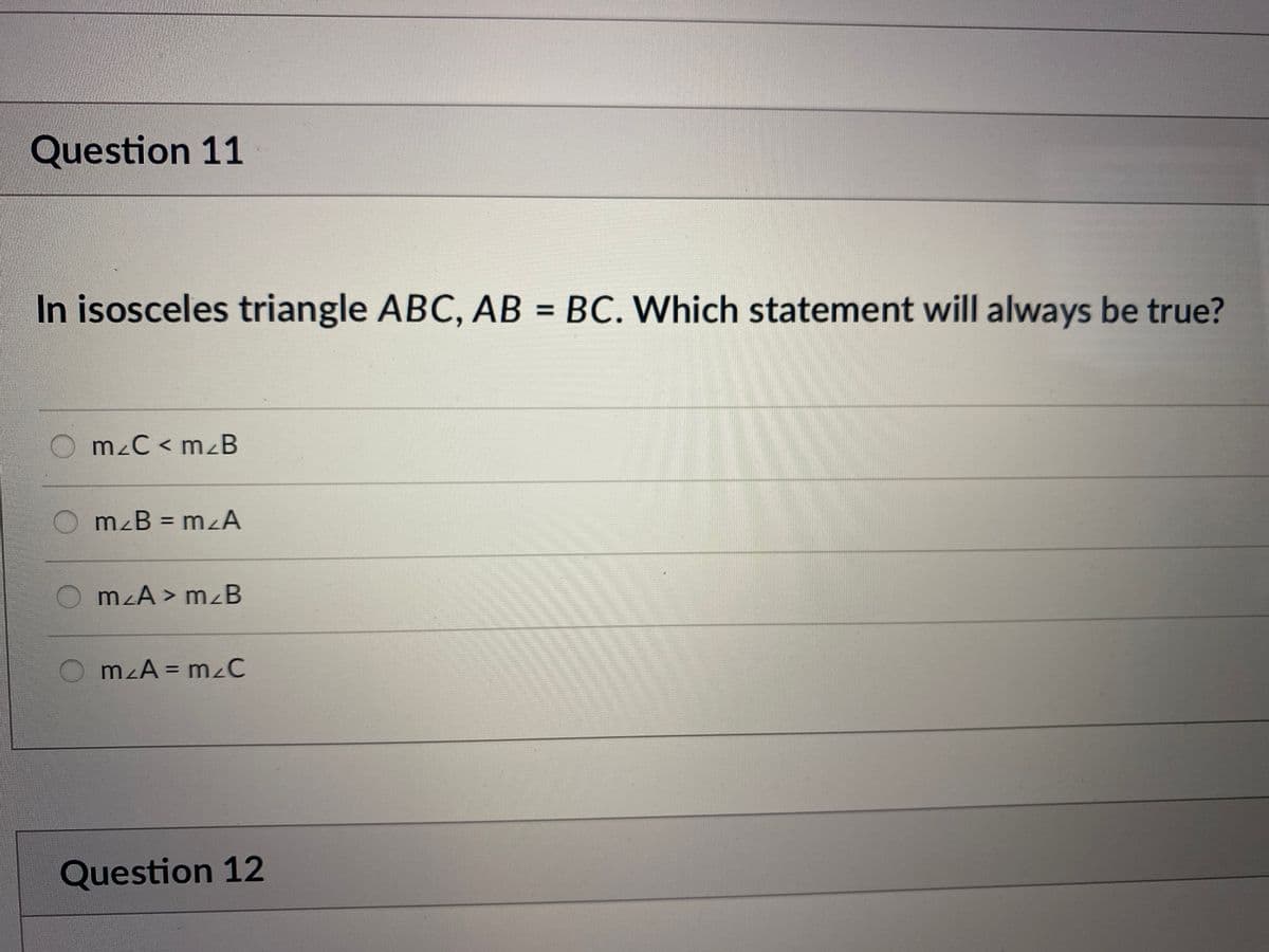 Question 11
In isosceles triangle ABC, AB = BC. Which statement will always be true?
%3D
mzC < mzB
mzB = mzA
O mzA > m<B
mzA = mzC
Question 12
