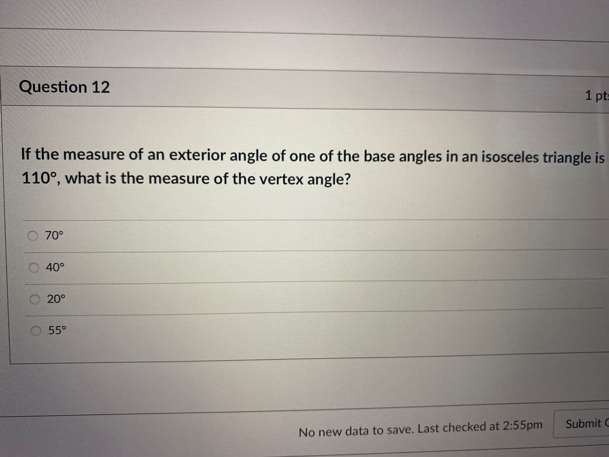 Question 12
1 pts
If the measure of an exterior angle of one of the base angles in an isosceles triangle is
110°, what is the measure of the vertex angle?
6.
70°
O 40°
20°
55°
Submit C
No new data to save. Last checked at 2:55pm
