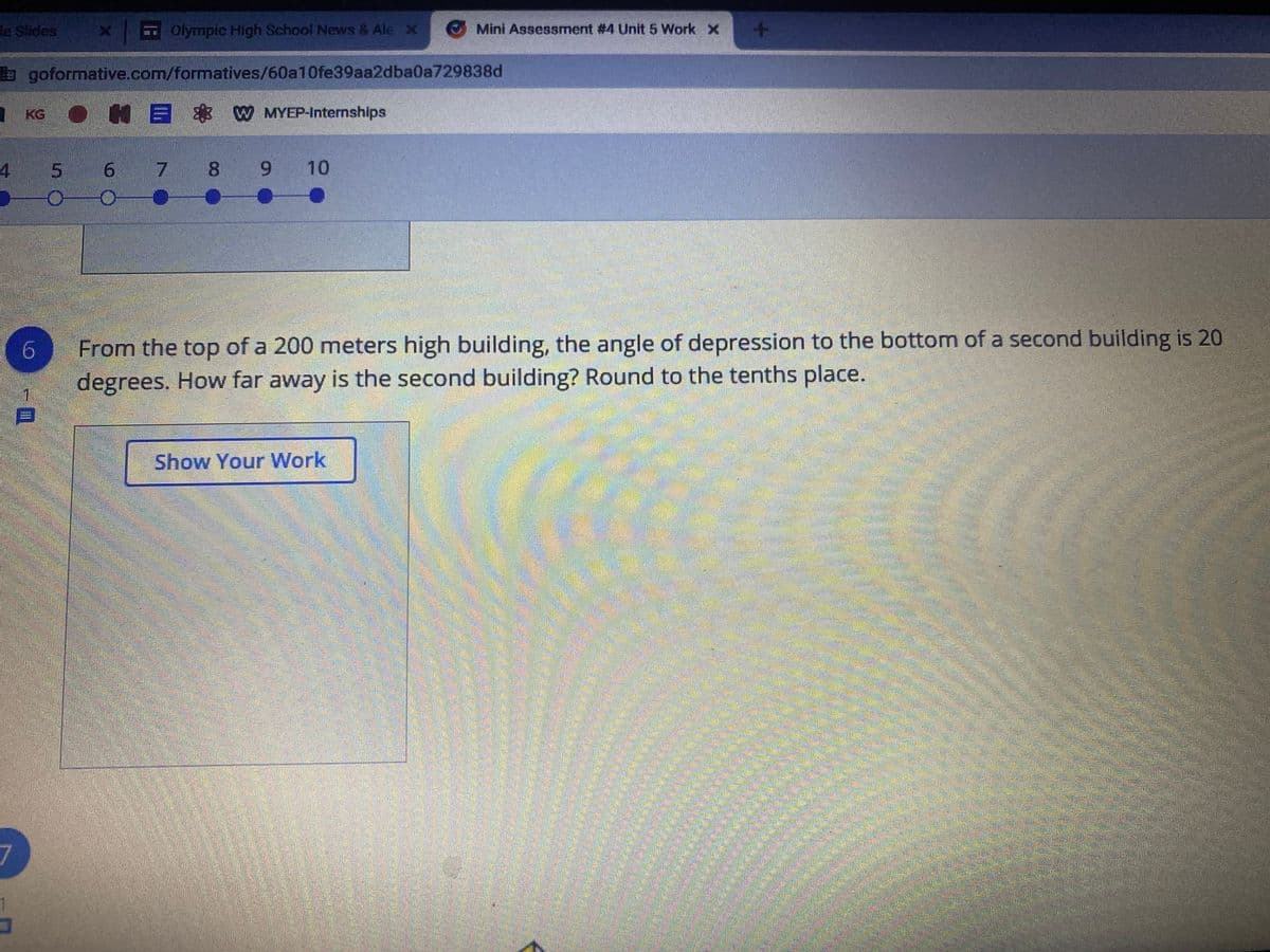 le Slides
Olympic High School News & Ale x
Mini Assessment #4 Unit 5 Work x
goformative.com/formatives/60a10fe39aa2dba0a729838d
I KG
E & W MYEP-Internships
5 6 7 8
6.
10
From the top of a 200 meters high building, the angle of depression to the bottom of a second building is 20
degrees. How far away is the second building? Round to the tenths place.
Show Your Work
