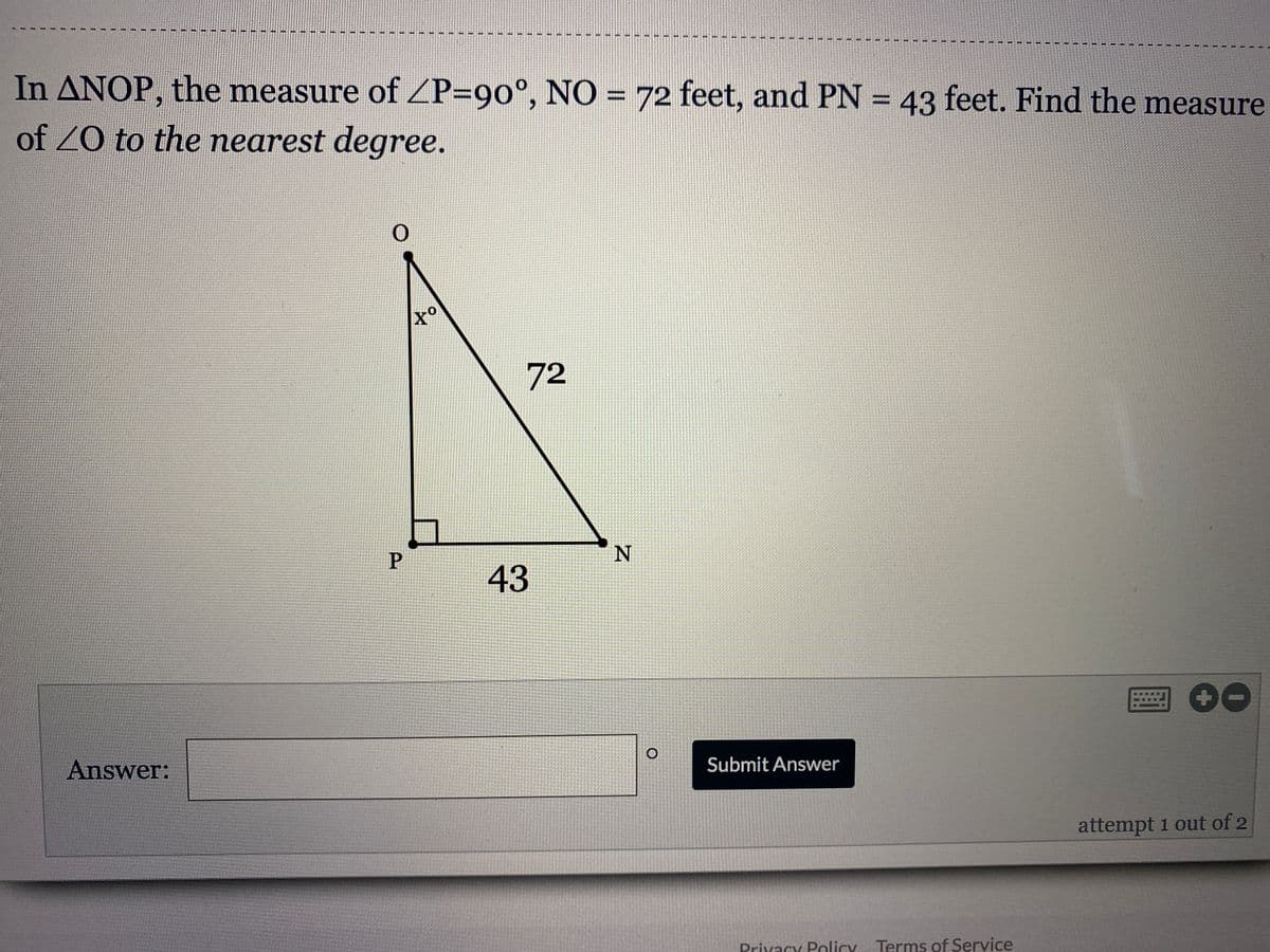In ANOP, the measure of ZP=90°, NO =
of ZO to the nearest degree.
72 feet, and PN = 43 feet. Find the measure
%3D
%3D
to
72
43
Answer:
Submit Answer
attempt 1 out of 2
Prixacy Policy Terms of Service
