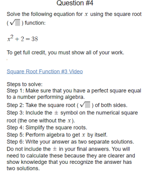 Question #4
Solve the following equation for x using the square root
(V) function:
x? + 2 = 38
To get full credit, you must show all of your work.
Square Root Function #3 Video
Steps to solve:
Step 1: Make sure that you have a perfect square equal
to a number performing algebra.
Step 2: Take the square root ( v) of both sides.
Step 3: Include the ± symbol on the numerical square
root (the one without the x).
Step 4: Simplify the square roots.
Step 5: Perform algebra to get x by itself.
Step 6: Write your answer as two separate solutions.
Do not include the + in your final answers. You will
need to calculate these because they are clearer and
show knowledge that you recognize the answer has
two solutions.
