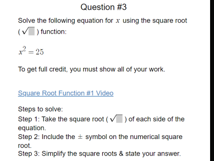 Question #3
Solve the following equation for x using the square root
(V) function:
2 = 25
To get full credit, you must show all of your work.
Square Root Function #1 Video
Steps to solve:
Step 1: Take the square root (V) of each side of the
equation.
Step 2: Include the ± symbol on the numerical square
root.
Step 3: Simplify the square roots & state your answer.
