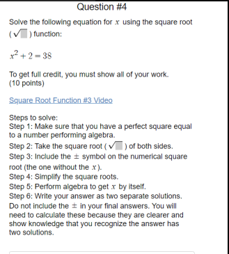 Question #4
Solve the following equation for x using the square root
(V) function:
x? +2 = 38
To get full credit, you must show all of your work.
(10 points)
Square Root Function #3 Video
Steps to solve:
Step 1: Make sure that you have a perfect square equal
to a number performing algebra.
Step 2: Take the square root ( v) of both sides.
Step 3: Include the ± symbol on the numerical square
root (the one without the x).
Step 4: Simplify the square roots.
Step 5: Perform algebra to get x by itself.
Step 6: Write your answer as two separate solutions.
Do not include the + in your final answers. You will
need to calculate these because they are clearer and
show knowledge that you recognize the answer has
two solutions.
