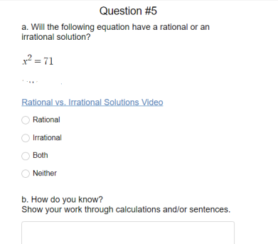 Question #5
a. Will the following equation have a rational or an
irrational solution?
x? = 71
Rational vs. Irrational Solutions Video
Rational
Irrational
Both
Neither
b. How do you know?
Show your work through calculations and/or sentences.

