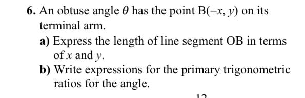 6. An obtuse angle 0 has the point B(-x, y) on its
terminal arm.
a) Express the length of line segment OB in terms
of x and y.
b) Write expressions for the primary trigonometric
ratios for the angle.
